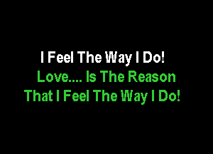 I Feel The Way I Do!

Love.... Is The Reason
That I Feel The Way I Do!