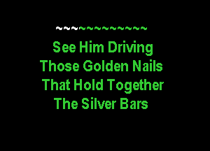 N NNNNNNNN

See Him Driving
Those Golden Nails

That Hold Together
The Silver Bars