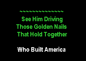 N N'VNNNNNNNNN

See Him Driving
Those Golden Nails

That Hold Together

Who Built America