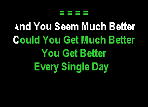 and You Seem Much Better
Could You Get Much Better
You Get Better

Every Single Day