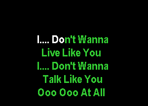 l.... Don't Wanna
Live Like You

l.... Don't Wanna
Talk Like You
000 000 At All