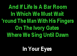 And If Life Is A Bar Room
In Which We Must Wait
'round The Man With His Fingers

On The Ivony Gates
Where We Sing Until Dawn

In Your Eyes