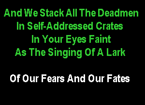 And We Stack All The Deadmen
In Self-Addressed Crates

In Your Eyes Faint
As The Singing Of A Lark

Of Our Fears And Our Fates