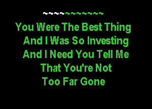 'UNNNNNN'UNNN

You Were The Best Thing
And I Was So Investing
And I Need You Tell Me

That You're Not
Too Far Gone