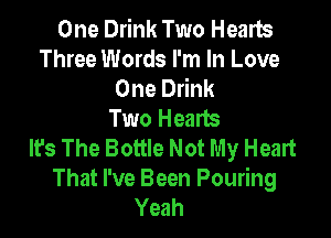 One Drink Two Hearts
Three Words I'm In Love
One Drink
Two Hearts

It's The Bottle Not My Heart
That I've Been Pouring
Yeah
