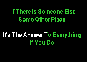 If There Is Someone Else
Some Other Place

It's The Answer To Everything
If You Do