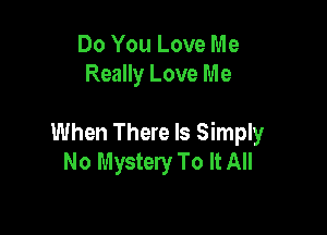 Do You Love Me
Really Love Me

When There Is Simply
No Mystery To It All