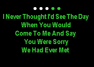 00000

I Never Thought I'd See The Day
When You Would
Come To Me And Say

You Were Sorry
We Had Ever Met