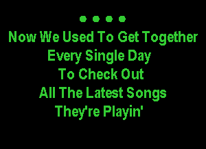 O O O 0
Now We Used To Get Together
Every Single Day
To Check Out

All The Latest Songs
They're Playin'