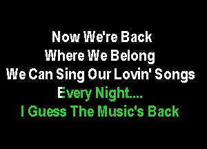 Now We're Back
Where We Belong

We Can Sing Our Lovin' Songs
Every Night...
I Guess The Music's Back