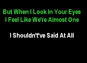 But When I Look In Your Eyes
I Feel Like We're Almost One

I Shouldn't've Said At All