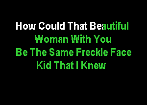 How Could That Beautiful
Woman With You

Be The Same Freckle Face
Kid That I Knew