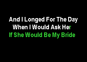 And I Longed For The Day
When I Would Ask Her

If She Would Be My Bride