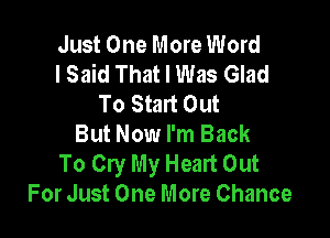 Just One More Word
I Said That I Was Glad
To Start Out

But Now I'm Back
To Cry My Heart Out
For Just One More Chance