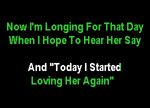 Now I'm Longing For That Day
When I Hope To Hear Her Say

And Today I Started
Loving Her Again