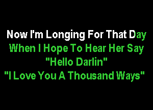 Now I'm Longing For That Day
When I Hope To Hear Her Say

Hello Darlin
I Love You A Thousand Ways