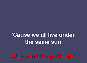 ,Cause we all live under
the same sun
