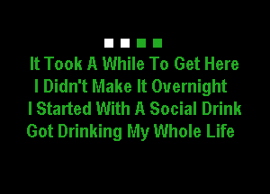 It Took A While To Get Here
I Didn't Make It Overnight

I Started With A Social Drink

Got Drinking My Whole Life