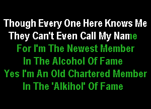 Though Every One Here Knows Me
They Can't Euen Call My Name
For I'm The Newest Member
In The Alcohol Of Fame
Yes I'm An Old Chartered Member
In The 'Alkihol' Of Fame