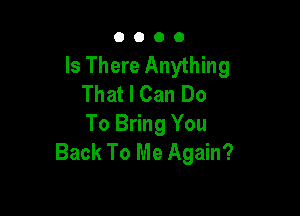 0000

Is There Anything
That I Can Do

To Bring You
Back To Me Again?