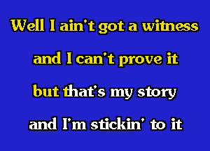 Well I ain't got a witness
and I can't prove it
but that's my story

and I'm stickin' to it