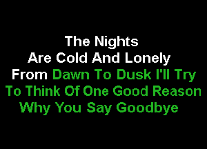 The Nights
Are Cold And Lonely

From Dawn To Dusk I'll Try
To Think Of One Good Reason
Why You Say Goodbye