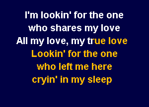 I'm lookin' for the one
who shares my love
All my love, my true love

Lookin' for the one
who left me here
cryin' in my sleep