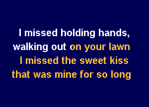 I missed holding hands,
walking out on your lawn
I missed the sweet kiss
that was mine for so long