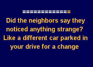 Did the neighbors say they
noticed anything strange?
Like a different car parked in
your drive for a change