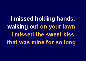 I missed holding hands,
walking out on your lawn
I missed the sweet kiss
that was mine for so long