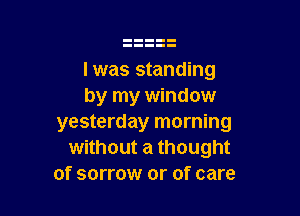 Iwas standing
by my window

yesterday morning
without a thought
of sorrow or of care