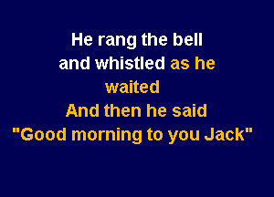 He rang the bell
and whistled as he
waited

And then he said
Good morning to you Jack