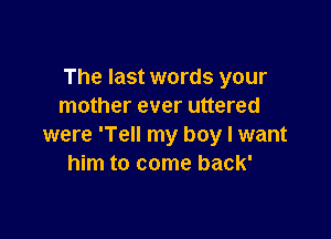 The last words your
mother ever uttered

were 'Tell my boy I want
him to come back'