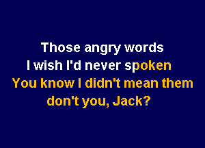 Those angry words
I wish I'd never spoken

You know I didn't mean them
don't you, Jack?