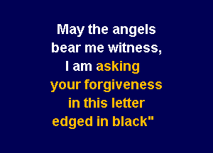 May the angels
bear me witness,
I am asking

your forgiveness
in this letter
edged in black