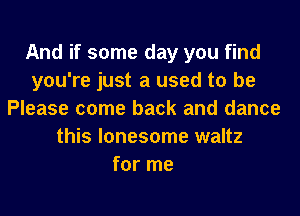 And if some day you find
you're just a used to be
Please come back and dance
this lonesome waltz
for me