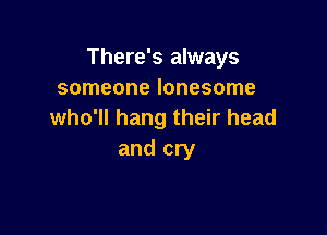 There's always
someone lonesome

who'll hang their head
and cry