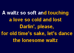 A waltz so soft and touching
a love so cold and lost
Darlin', please,
for old time's sake, let's dance

the lonesome waltz