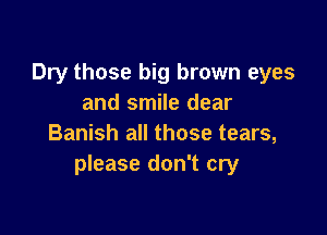Dry those big brown eyes
and smile dear

Banish all those tears,
please don't cry