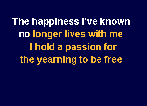 The happiness I've known
no longer lives with me
I hold a passion for

the yearning to be free