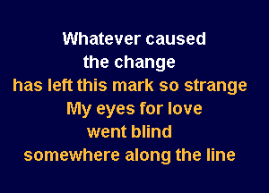 Whatever caused
the change
has left this mark so strange

My eyes for love
went blind
somewhere along the line