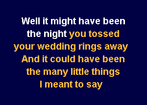 Well it might have been
the night you tossed
your wedding rings away
And it could have been
the many little things
I meant to say
