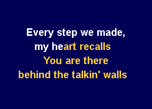 Every step we made,
my heart recalls

You are there
behind the talkin' walls