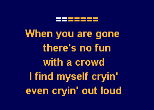 When you are gone
there's no fun

with a crowd
I find myself cryin'
even cryin' out loud