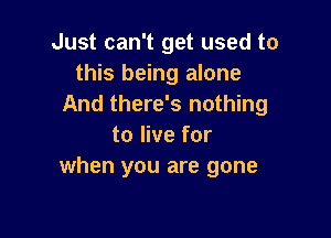 Just can't get used to
this being alone
And there's nothing

to live for
when you are gone