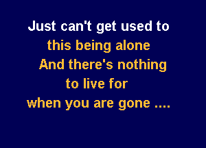 Just can't get used to
this being alone
And there's nothing

to live for
when you are gone