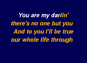 You are my darlin'
there's no one but you

And to you I'll be true
our whole life through