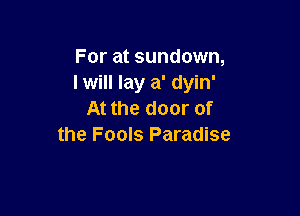 For at sundown,
I will lay a' dyin'

At the door of
the Fools Paradise