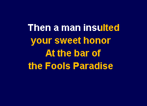 Then a man insulted
your sweet honor

At the bar of
the Fools Paradise