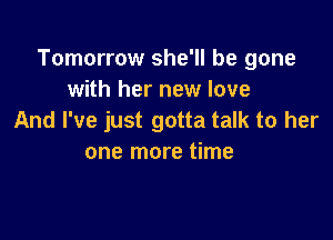 Tomorrow she'll be gone
with her new love

And I've just gotta talk to her
one more time